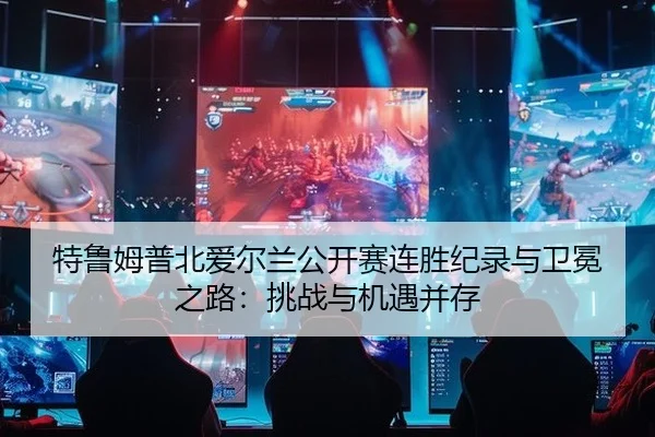 特鲁姆普北爱尔兰公开赛连胜纪录与卫冕之路：挑战与机遇并存